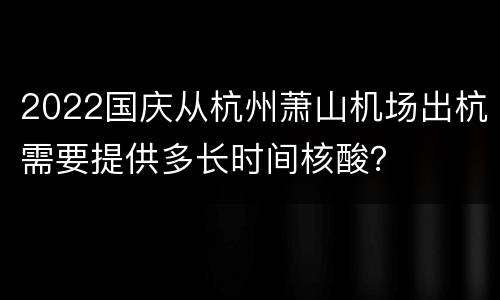 2022国庆从杭州萧山机场出杭需要提供多长时间核酸？