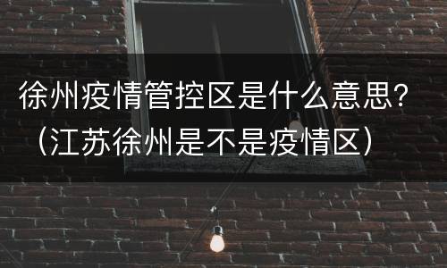 徐州疫情管控区是什么意思？（江苏徐州是不是疫情区）