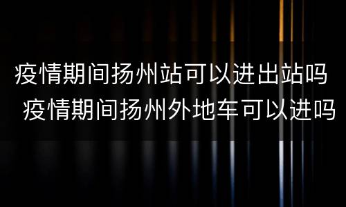 疫情期间扬州站可以进出站吗 疫情期间扬州外地车可以进吗