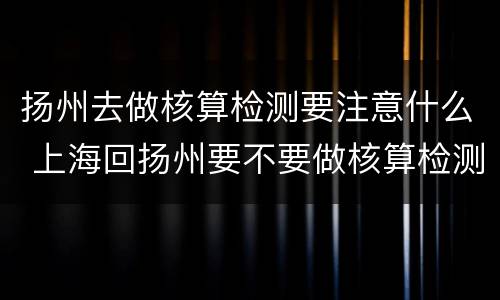 扬州去做核算检测要注意什么 上海回扬州要不要做核算检测