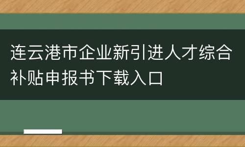 连云港市企业新引进人才综合补贴申报书下载入口