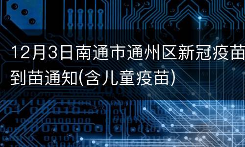 12月3日南通市通州区新冠疫苗到苗通知(含儿童疫苗)