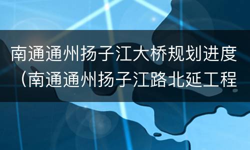 南通通州扬子江大桥规划进度（南通通州扬子江路北延工程什么时候开始）
