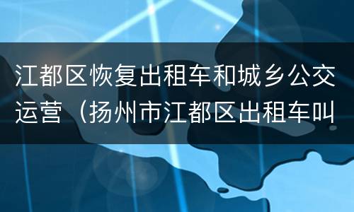 江都区恢复出租车和城乡公交运营（扬州市江都区出租车叫车电话）