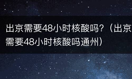 出京需要48小时核酸吗?（出京需要48小时核酸吗通州）