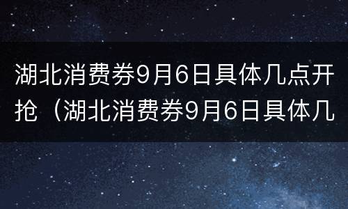 湖北消费券9月6日具体几点开抢（湖北消费券9月6日具体几点开抢的）