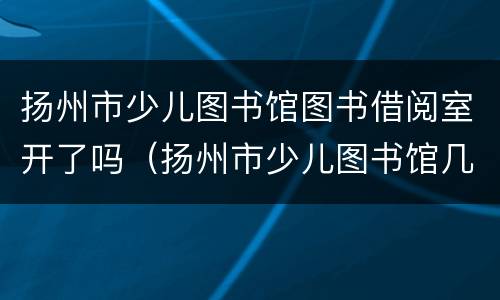 扬州市少儿图书馆图书借阅室开了吗（扬州市少儿图书馆几点开门）