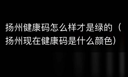 扬州健康码怎么样才是绿的（扬州现在健康码是什么颜色）
