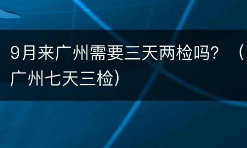 9月来广州需要三天两检吗？（广州七天三检）