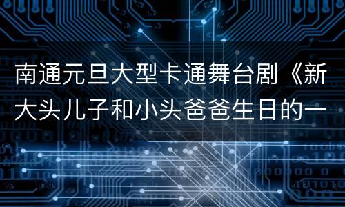 南通元旦大型卡通舞台剧《新大头儿子和小头爸爸生日的一天》观演指南