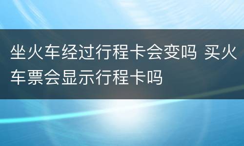坐火车经过行程卡会变吗 买火车票会显示行程卡吗