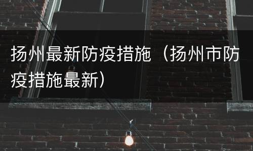 扬州最新防疫措施（扬州市防疫措施最新）