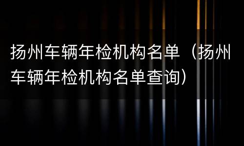 扬州车辆年检机构名单（扬州车辆年检机构名单查询）