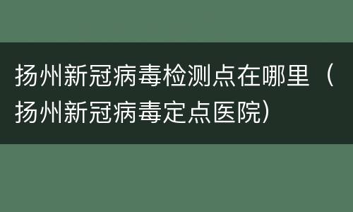 扬州新冠病毒检测点在哪里（扬州新冠病毒定点医院）