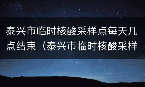 泰兴市临时核酸采样点每天几点结束（泰兴市临时核酸采样点每天几点结束检测）