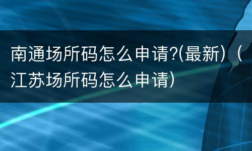 南通场所码怎么申请?(最新)（江苏场所码怎么申请）
