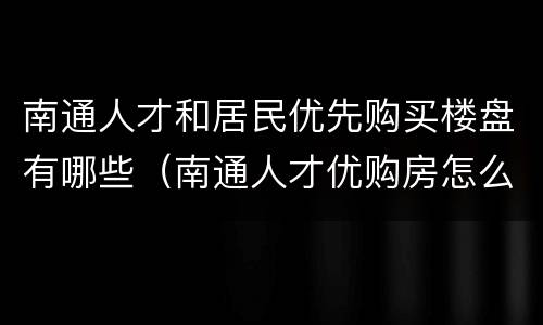 南通人才和居民优先购买楼盘有哪些（南通人才优购房怎么优惠）