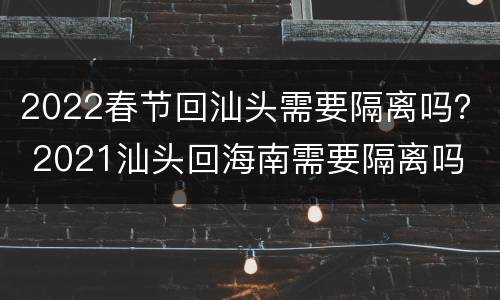 2022春节回汕头需要隔离吗？ 2021汕头回海南需要隔离吗