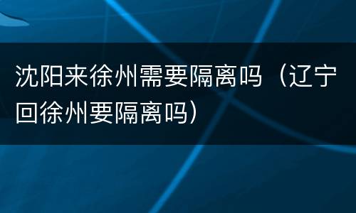 沈阳来徐州需要隔离吗（辽宁回徐州要隔离吗）