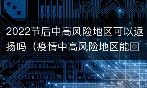 2022节后中高风险地区可以返扬吗（疫情中高风险地区能回家过年吗）