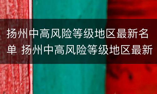 扬州中高风险等级地区最新名单 扬州中高风险等级地区最新名单公布
