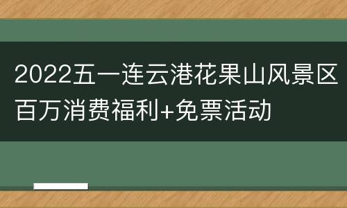2022五一连云港花果山风景区百万消费福利+免票活动