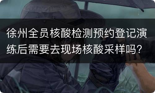 徐州全员核酸检测预约登记演练后需要去现场核酸采样吗?
