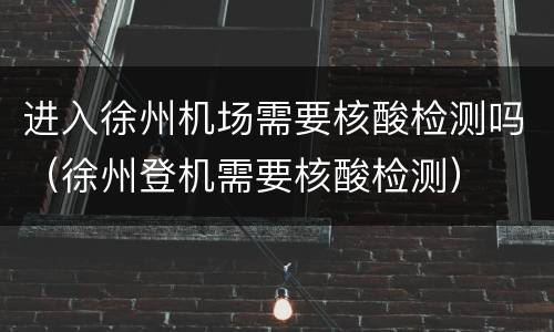 进入徐州机场需要核酸检测吗（徐州登机需要核酸检测）