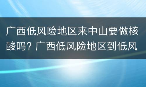 广西低风险地区来中山要做核酸吗? 广西低风险地区到低风险地区需要核酸检测