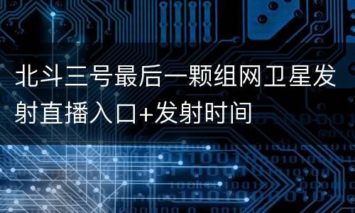 北斗三号最后一颗组网卫星发射直播入口+发射时间