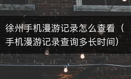 徐州手机漫游记录怎么查看（手机漫游记录查询多长时间）