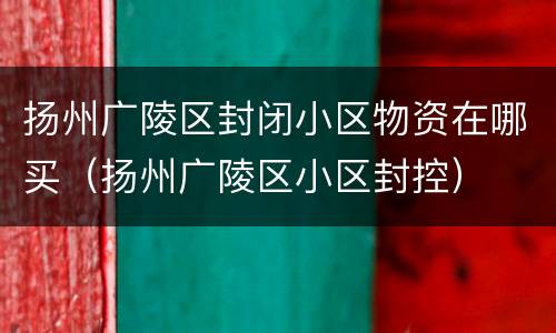 扬州广陵区封闭小区物资在哪买（扬州广陵区小区封控）