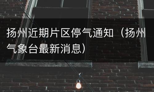 扬州近期片区停气通知（扬州气象台最新消息）