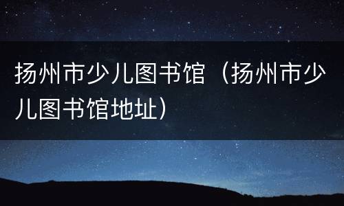 扬州市少儿图书馆（扬州市少儿图书馆地址）