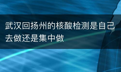 武汉回扬州的核酸检测是自己去做还是集中做