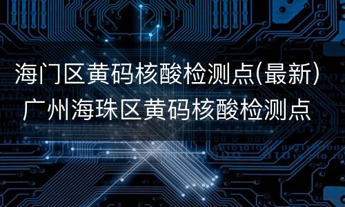 海门区黄码核酸检测点(最新) 广州海珠区黄码核酸检测点
