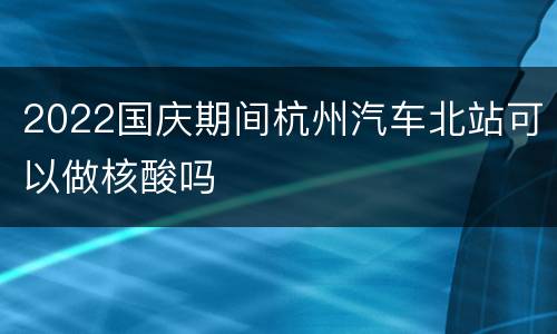 2022国庆期间杭州汽车北站可以做核酸吗