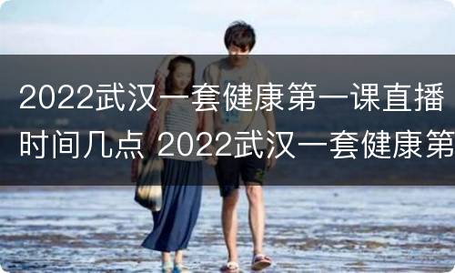2022武汉一套健康第一课直播时间几点 2022武汉一套健康第一课直播时间几点开播