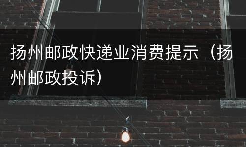 扬州邮政快递业消费提示（扬州邮政投诉）
