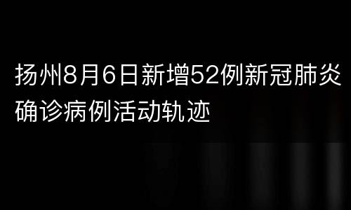 扬州8月6日新增52例新冠肺炎确诊病例活动轨迹