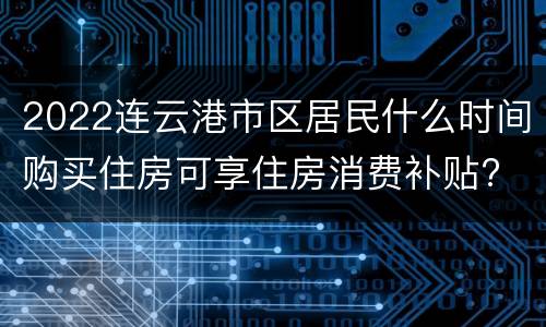 2022连云港市区居民什么时间购买住房可享住房消费补贴?