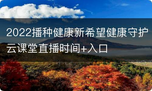 2022播种健康新希望健康守护云课堂直播时间+入口