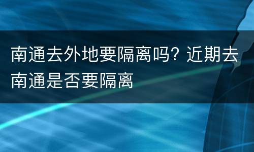 南通去外地要隔离吗? 近期去南通是否要隔离