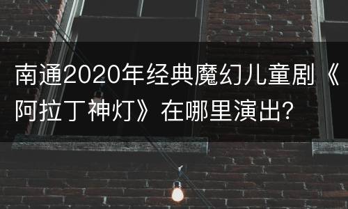 南通2020年经典魔幻儿童剧《阿拉丁神灯》在哪里演出？