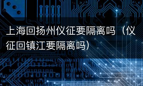 上海回扬州仪征要隔离吗（仪征回镇江要隔离吗）
