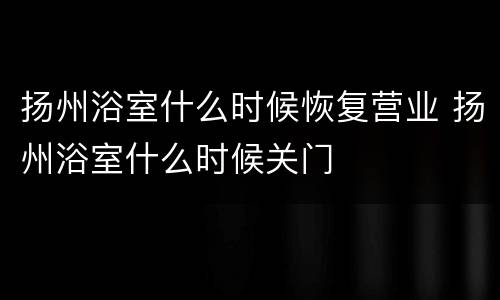 扬州浴室什么时候恢复营业 扬州浴室什么时候关门
