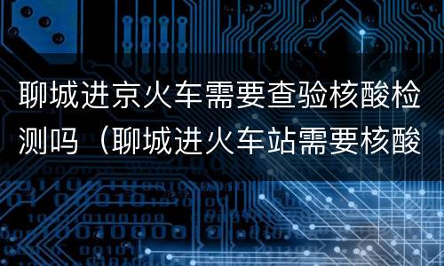 聊城进京火车需要查验核酸检测吗（聊城进火车站需要核酸检测证明吗）