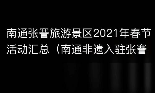 南通张謇旅游景区2021年春节活动汇总（南通非遗入驻张謇故里小镇）