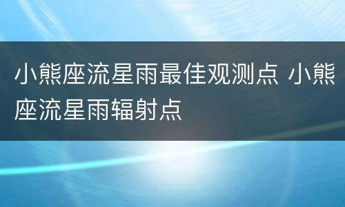 小熊座流星雨最佳观测点 小熊座流星雨辐射点