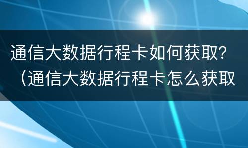 通信大数据行程卡如何获取？（通信大数据行程卡怎么获取）
